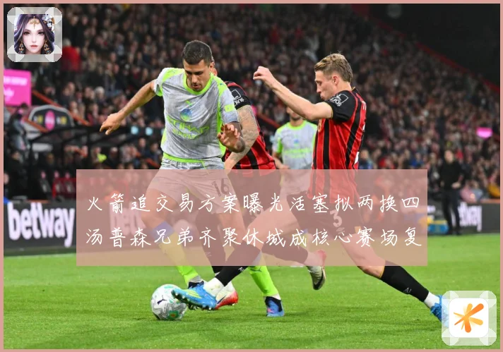 火箭追交易方案曝光活塞拟两换四汤普森兄弟齐聚休城成核心赛场复盘-深度解析