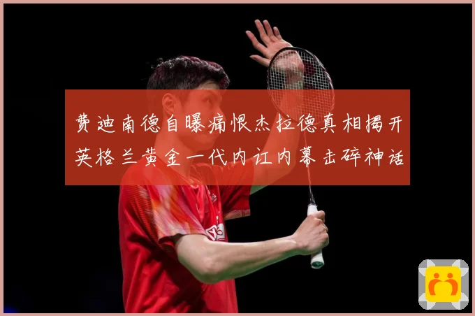 费迪南德自曝痛恨杰拉德真相揭开英格兰黄金一代内讧内幕击碎神话战术观察-深度解析