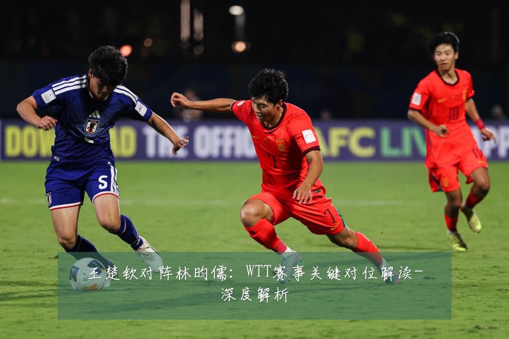王楚钦对阵林昀儒：WTT赛事关键对位解读-深度解析
